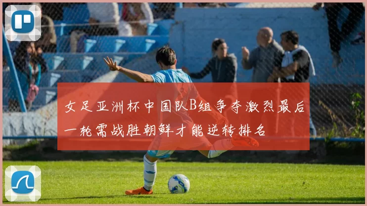 女足亚洲杯中国队B组争夺激烈最后一轮需战胜朝鲜才能逆转排名