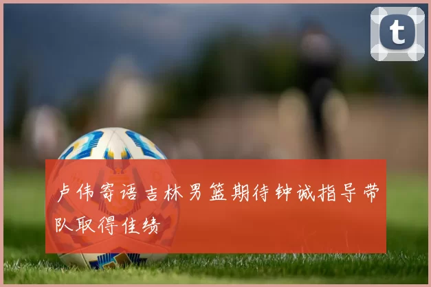 卢伟寄语吉林男篮期待钟诚指导带队取得佳绩