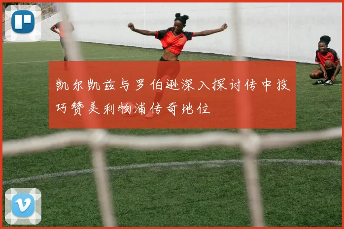 凯尔凯兹与罗伯逊深入探讨传中技巧赞美利物浦传奇地位
