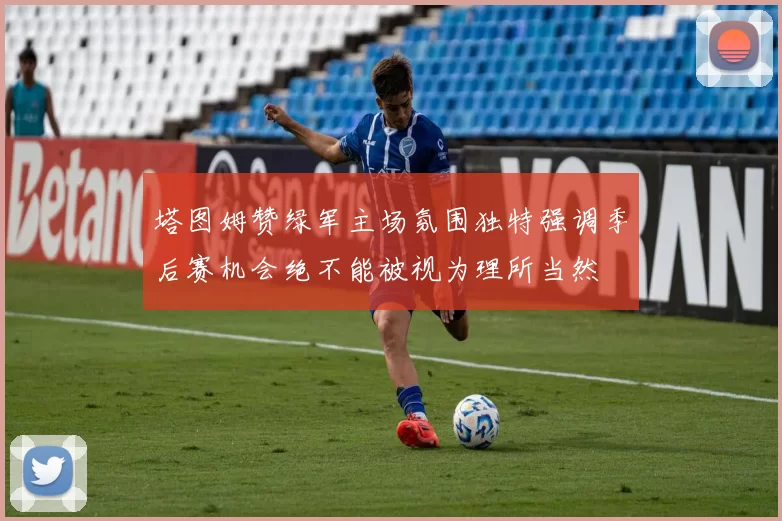 塔图姆赞绿军主场氛围独特强调季后赛机会绝不能被视为理所当然