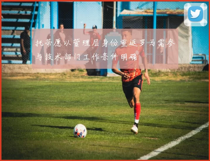 托蒂愿以管理层身份重返罗马需参与技术部门工作条件明确