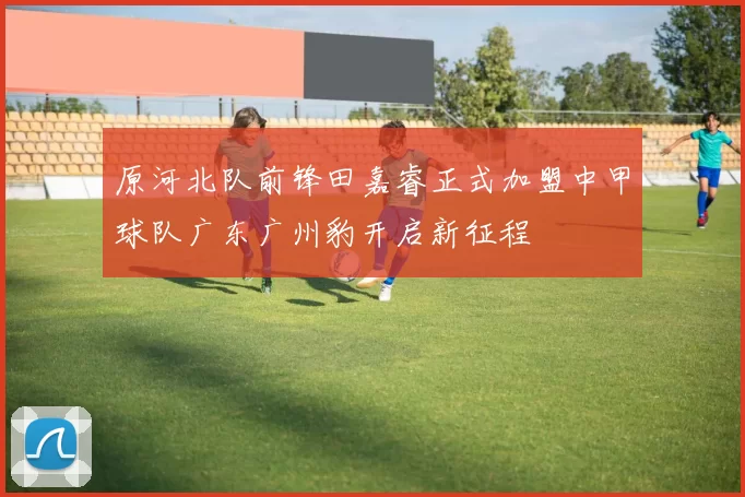 原河北队前锋田嘉睿正式加盟中甲球队广东广州豹开启新征程