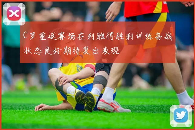 C罗重返赛场在利雅得胜利训练备战状态良好期待复出表现