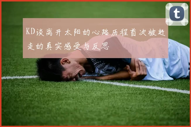 KD谈离开太阳的心路历程首次被赶走的真实感受与反思
