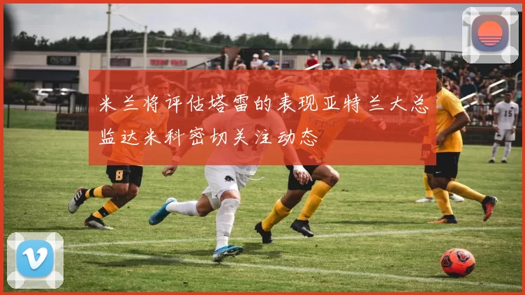 米兰将评估塔雷的表现亚特兰大总监达米科密切关注动态