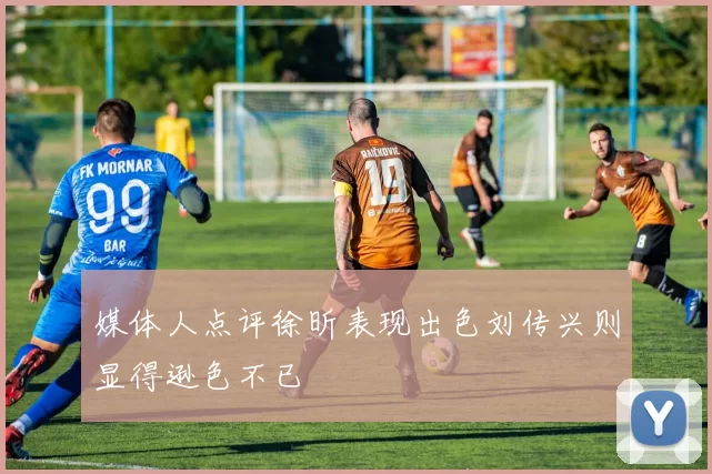 媒体人点评徐昕表现出色刘传兴则显得逊色不已