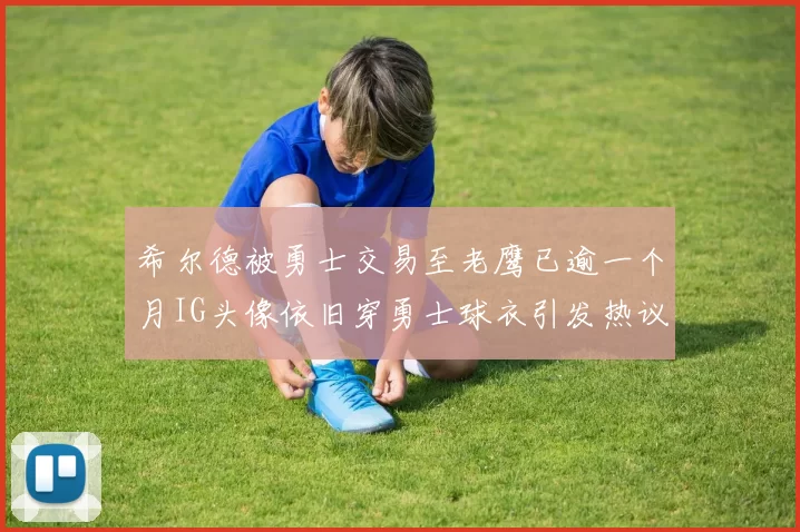 希尔德被勇士交易至老鹰已逾一个月IG头像依旧穿勇士球衣引发热议