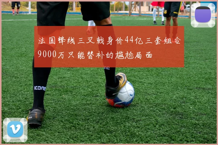 法国锋线三叉戟身价44亿三套组合9000万只能替补的尴尬局面