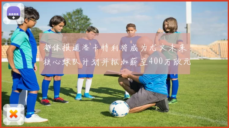 都体报道洛卡特利将成为尤文未来核心球队计划并拟加薪至400万欧元