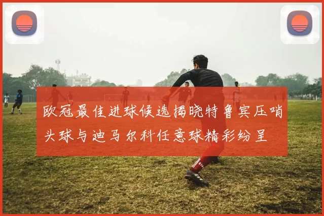 欧冠最佳进球候选揭晓特鲁宾压哨头球与迪马尔科任意球精彩纷呈