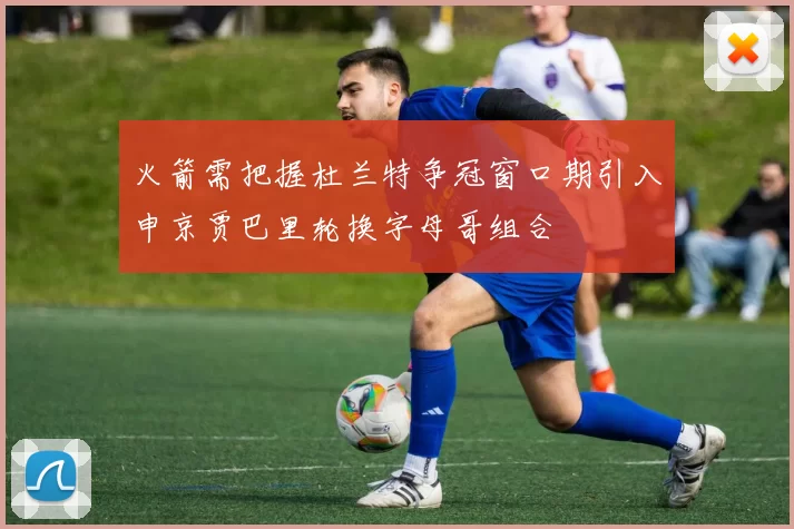 火箭需把握杜兰特争冠窗口期引入申京贾巴里轮换字母哥组合