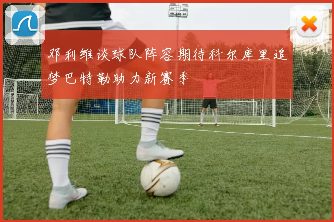 邓利维谈球队阵容期待科尔库里追梦巴特勒助力新赛季