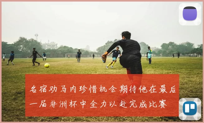 名宿劝马内珍惜机会期待他在最后一届非洲杯中全力以赴完成比赛