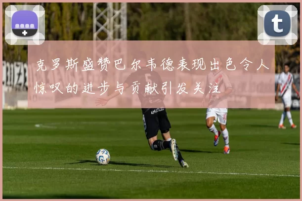 克罗斯盛赞巴尔韦德表现出色令人惊叹的进步与贡献引发关注