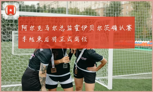 阿尔克马尔总监霍伊贝尔茨确认赛季结束后将正式离任