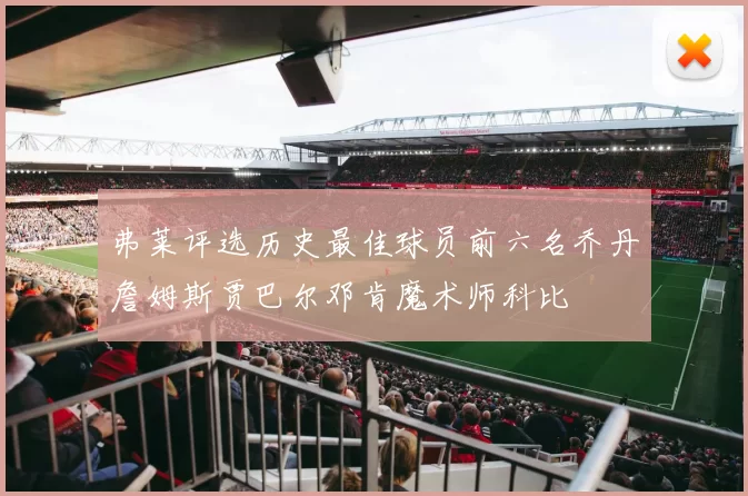弗莱评选历史最佳球员前六名乔丹詹姆斯贾巴尔邓肯魔术师科比