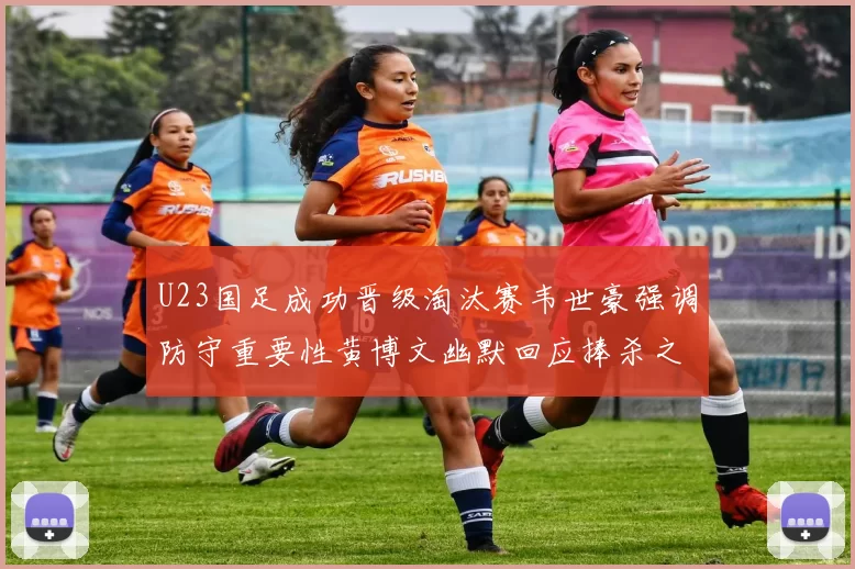 U23国足成功晋级淘汰赛韦世豪强调防守重要性黄博文幽默回应捧杀之说