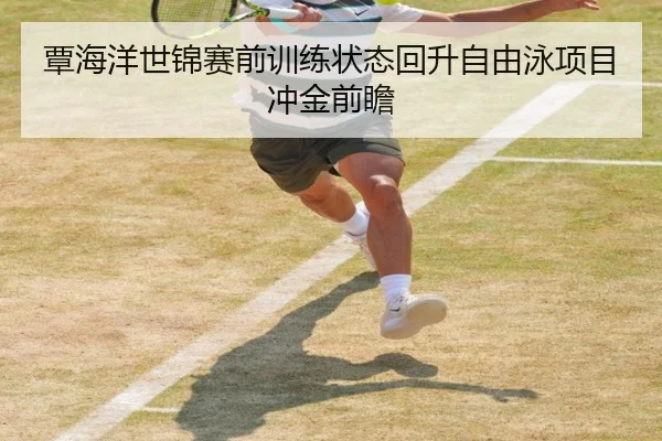 覃海洋世锦赛前训练状态回升自由泳项目冲金前瞻